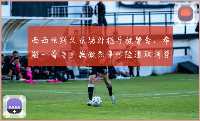 西西帕斯父亲场外指导被警告，希腊一哥与主裁激烈争吵险遭取消资格