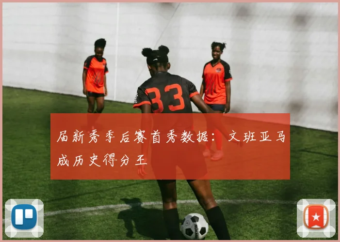 届新秀季后赛首秀数据：文班亚马成历史得分王