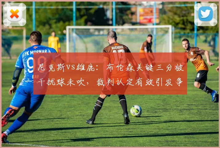 尼克斯vs雄鹿：布伦森关键三分被干扰球未吹，裁判认定有效引发争议