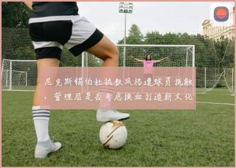 尼克斯锡伯杜执教风格遭球员抵触，管理层是否考虑换血打造新文化？