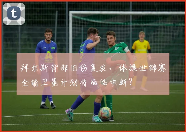 拜尔斯背部旧伤复发，体操世锦赛全能卫冕计划将面临中断？